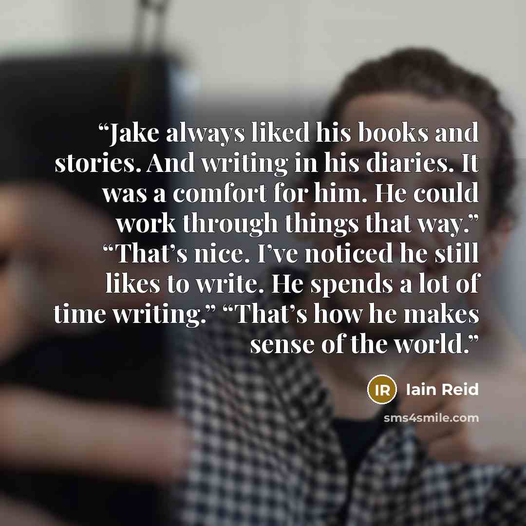 “Jake always liked his books and stories. And writing in his diaries. It was a comfort for him. He could work through things that way.” “That’s nice. I’ve noticed he still likes to write. He spends a lot of time writing.” “That’s how he makes sense of the world.” quote by Iain Reid