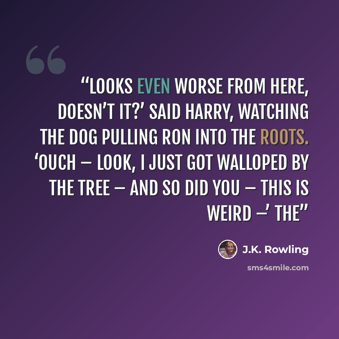 “Looks even worse from here, doesn’t it?’ said Harry, watching the dog pulling Ron into the roots. ‘Ouch – look, I just got walloped by the tree – and so did you – this is weird –’ The” quote by J.K. Rowling