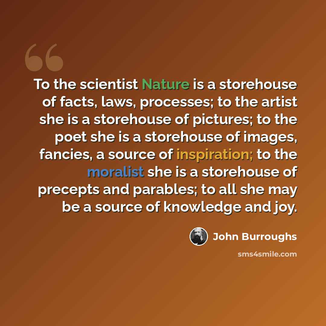 “To the scientist Nature is a storehouse of facts, laws, processes; to the artist she is a storehouse of pictures; to the poet she is a storehouse of images, fancies, a source of inspiration; to the moralist she is a storehouse of precepts and parables; to all she may be a source of knowledge and…” quote by John Burroughs