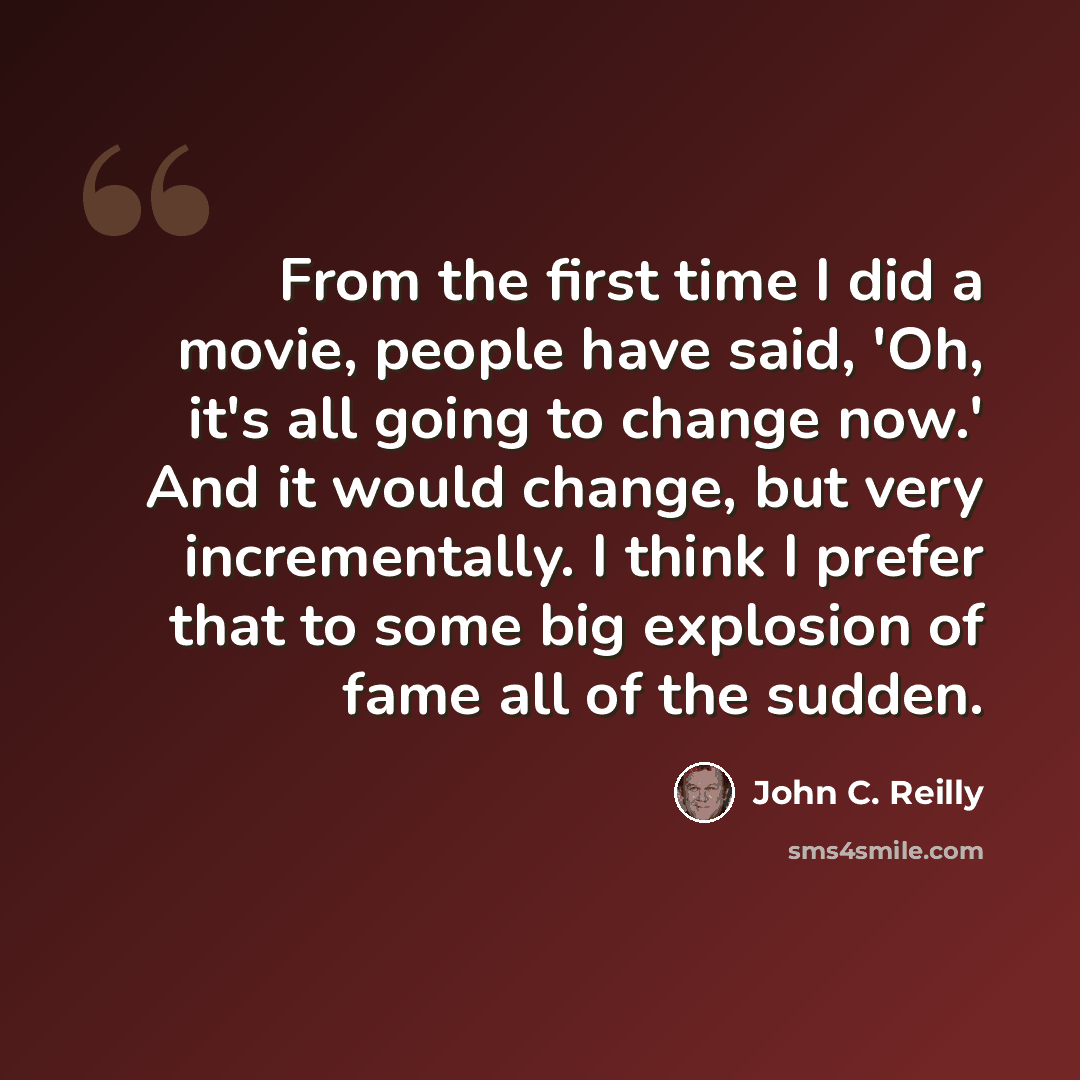 “From the first time I did a movie, people have said, 'Oh, it's all going to change now.' And it would change, but very incrementally. I think I prefer that to some big explosion of fame all of the sudden.” quote by John C. Reilly