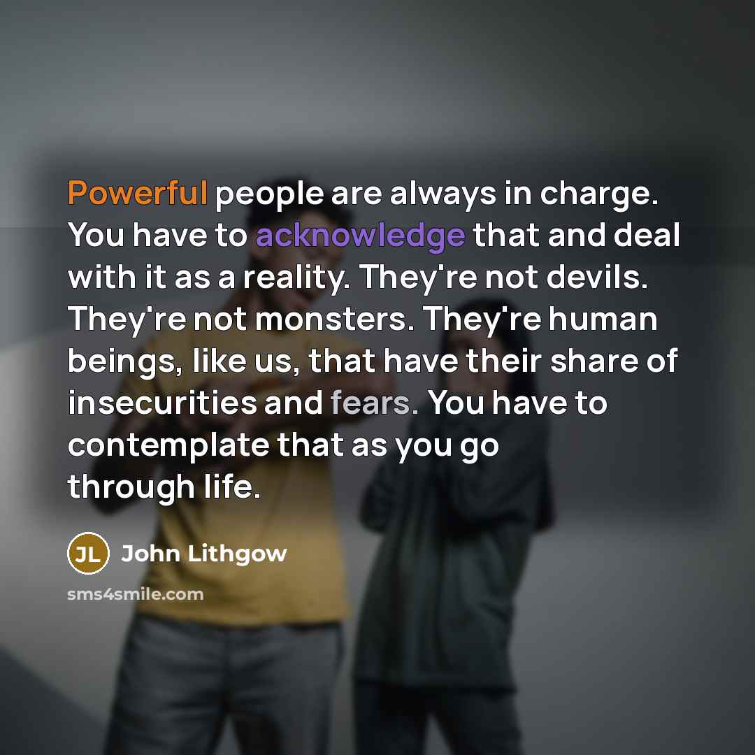 “Powerful people are always in charge. You have to acknowledge that and deal with it as a reality. They're not devils. They're not monsters. They're human beings, like us, that have their share of insecurities and fears. You have to contemplate that as you go through life.” quote by John Lithgow