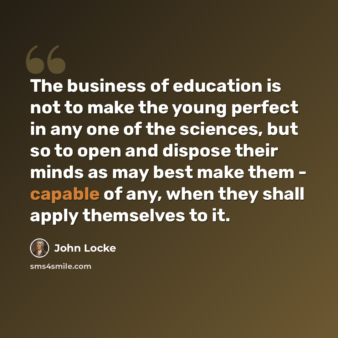 “The business of education is not to make the young perfect in any one of the sciences, but so to open and dispose their minds as may best make them - capable of any, when they shall apply themselves to it.” quote by John Locke