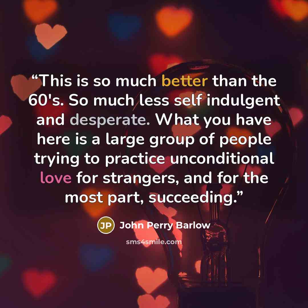 “This is so much better than the 60's. So much less self indulgent and desperate. What you have here is a large group of people trying to practice unconditional love for strangers, and for the most part, succeeding.” quote by John Perry Barlow