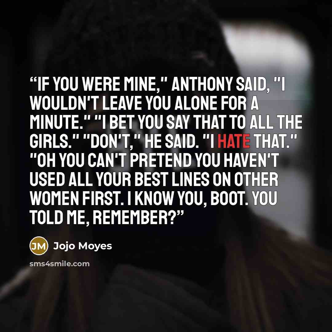 “If you were mine," Anthony said, "I wouldn't leave you alone for a minute." "I bet you say that to all the girls." "Don't," he said. "I hate that." "Oh you can't pretend you haven't used all your best lines on other women first. I know you, Boot. You told me, remember?” quote by Jojo Moyes