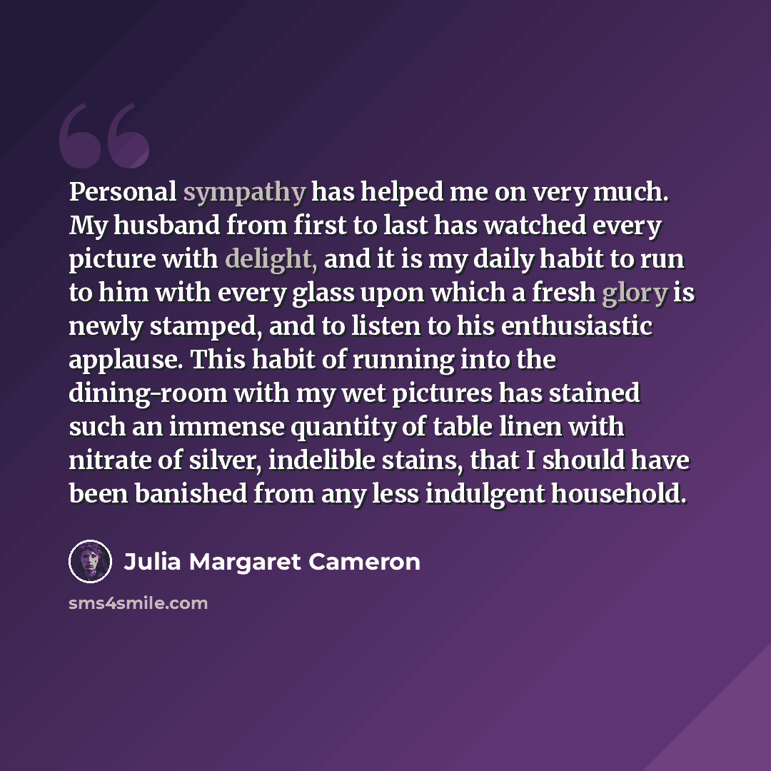 “Personal sympathy has helped me on very much. My husband from first to last has watched every picture with delight, and it is my daily habit to run to him with every glass upon which a fresh glory is newly stamped, and to listen to his enthusiastic applause. This habit of running into the…” quote by Julia Margaret Cameron
