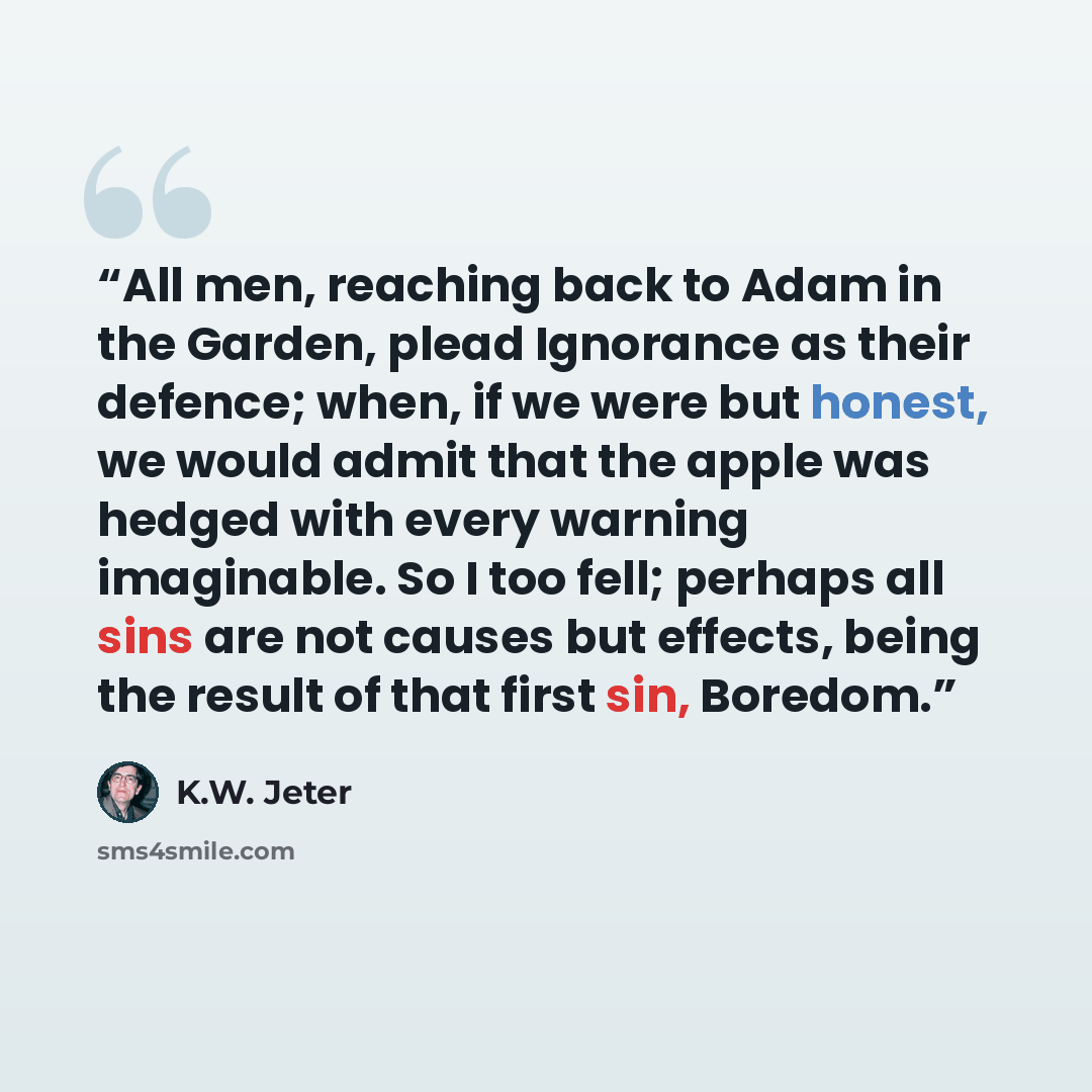 “All men, reaching back to Adam in the Garden, plead Ignorance as their defence; when, if we were but honest, we would admit that the apple was hedged with every warning imaginable. So I too fell; perhaps all sins are not causes but effects, being the result of that first sin, Boredom.” quote by K.W. Jeter