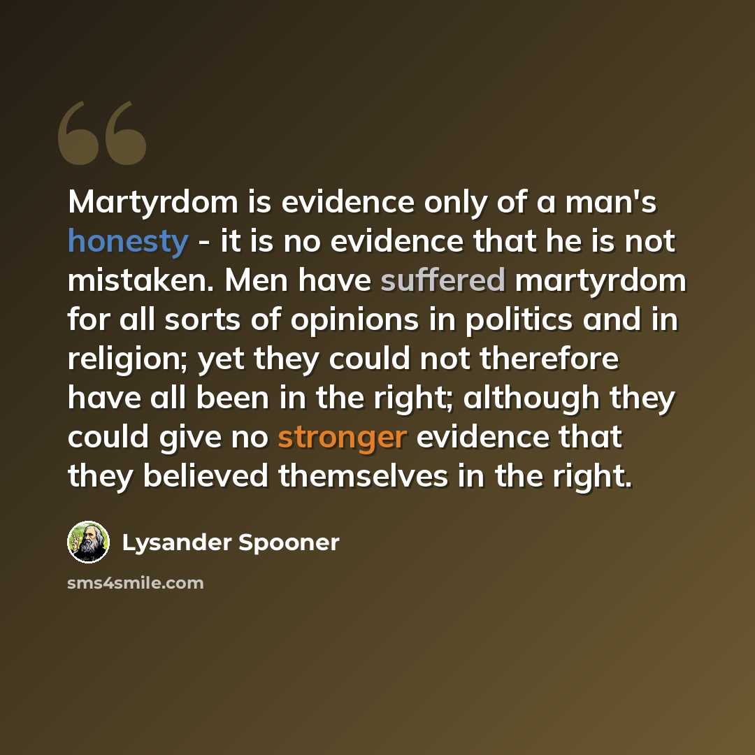 “Martyrdom is evidence only of a man's honesty - it is no evidence that he is not mistaken. Men have suffered martyrdom for all sorts of opinions in politics and in religion; yet they could not therefore have all been in the right; although they could give no stronger evidence that they believed…” quote by Lysander Spooner