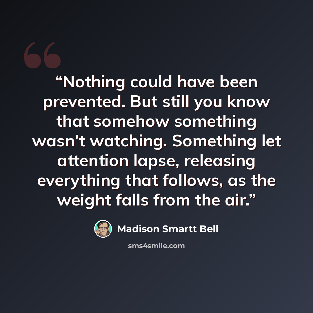 “Nothing could have been prevented. But still you know that somehow something wasn't watching. Something let attention lapse, releasing everything that follows, as the weight falls from the air.” quote by Madison Smartt Bell