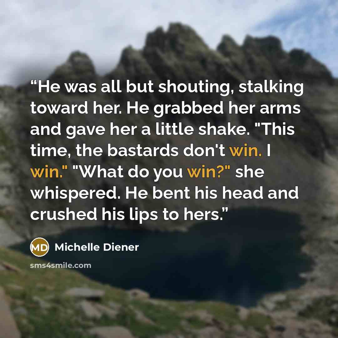 “He was all but shouting, stalking toward her. He grabbed her arms and gave her a little shake. "This time, the bastards don't win. I win." "What do you win?" she whispered. He bent his head and crushed his lips to hers.” quote by Michelle Diener