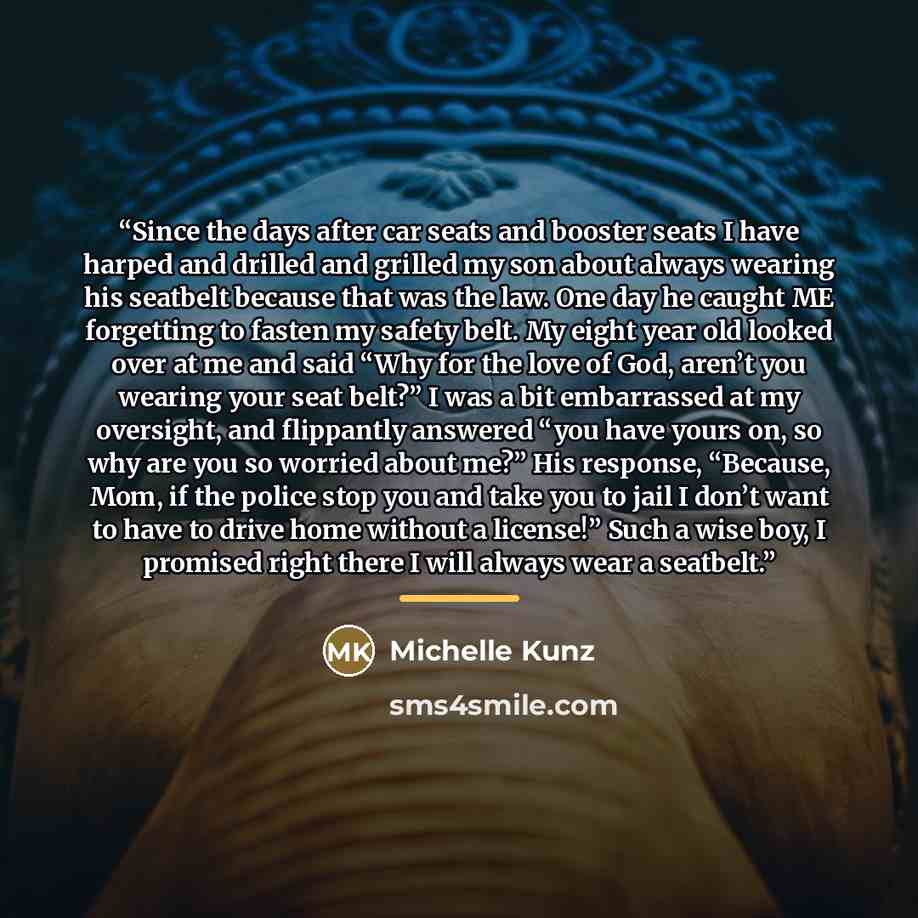 “Since the days after car seats and booster seats I have harped and drilled and grilled my son about always wearing his seatbelt because that was the law. One day he caught ME forgetting to fasten my safety belt. My eight year old looked over at me and said “Why for the love of God, aren’t you…” quote by Michelle Kunz