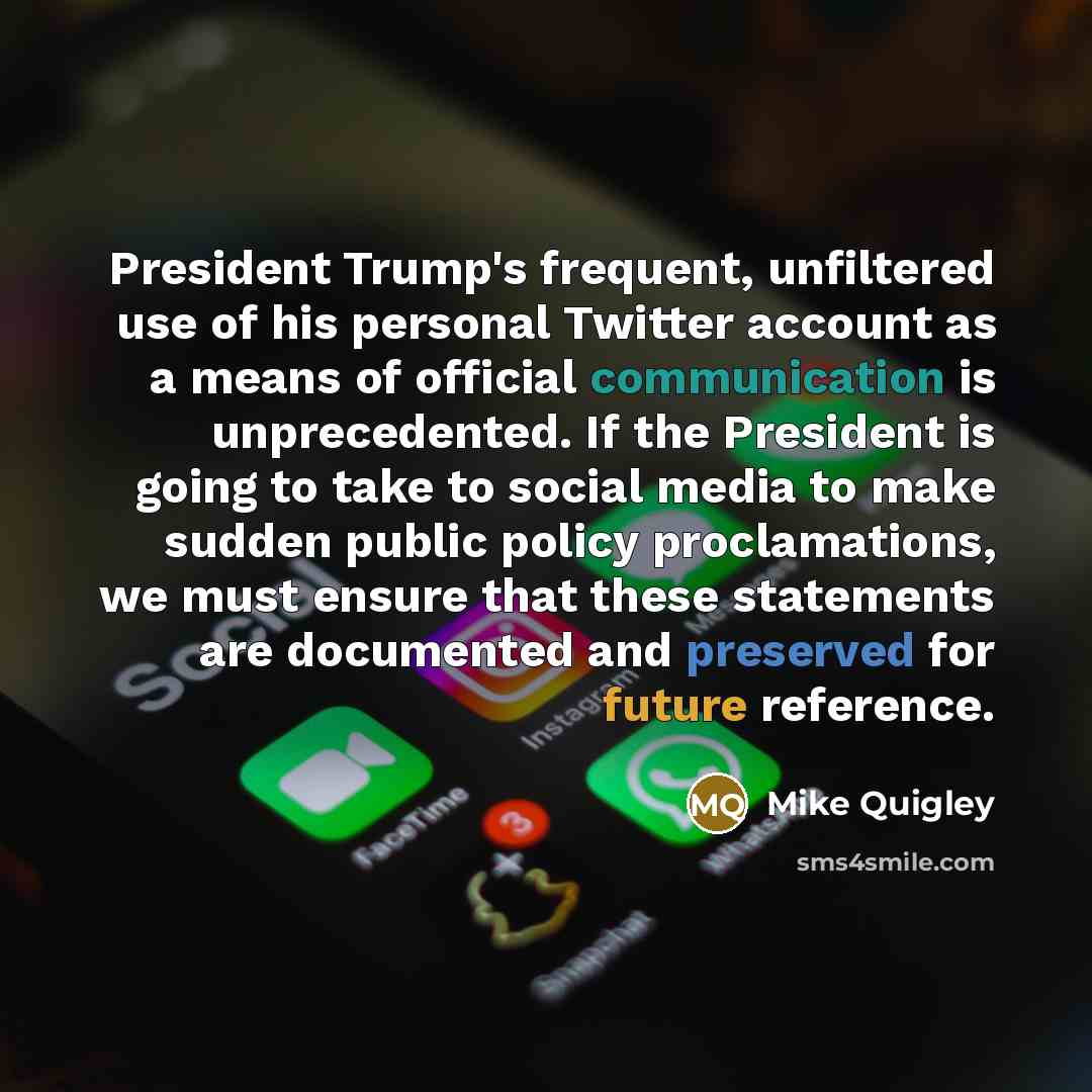 “President Trump's frequent, unfiltered use of his personal Twitter account as a means of official communication is unprecedented. If the President is going to take to social media to make sudden public policy proclamations, we must ensure that these statements are documented and preserved for…” quote by Mike Quigley