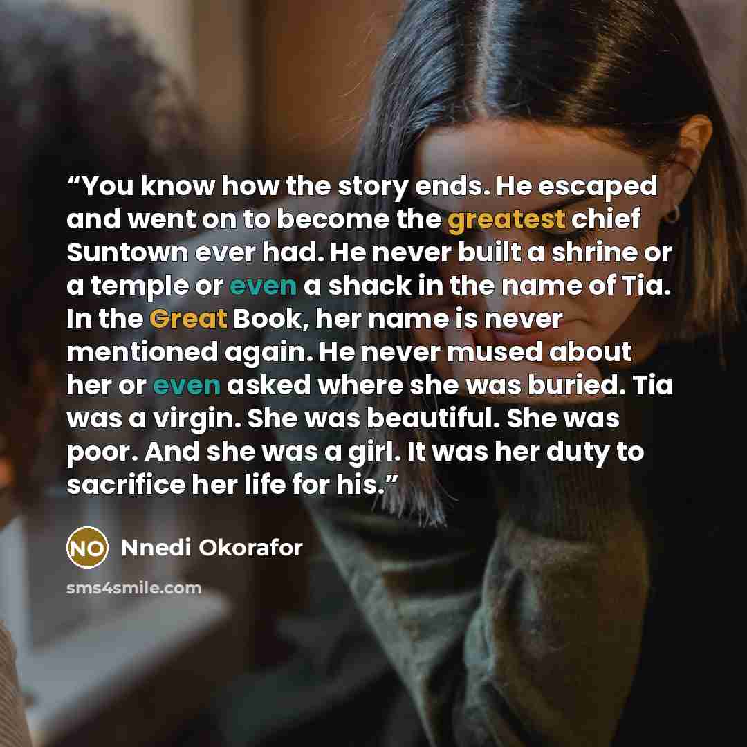 “You know how the story ends. He escaped and went on to become the greatest chief Suntown ever had. He never built a shrine or a temple or even a shack in the name of Tia. In the Great Book, her name is never mentioned again. He never mused about her or even asked where she was buried. Tia was a…” quote by Nnedi Okorafor
