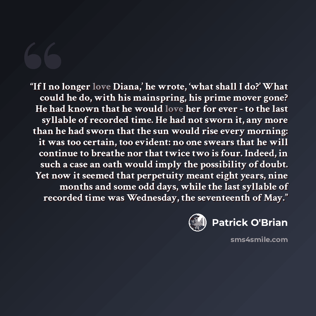“If I no longer love Diana,’ he wrote, ‘what shall I do?’ What could he do, with his mainspring, his prime mover gone? He had known that he would love her for ever - to the last syllable of recorded time. He had not sworn it, any more than he had sworn that the sun would rise every morning: it was…” quote by Patrick O'Brian