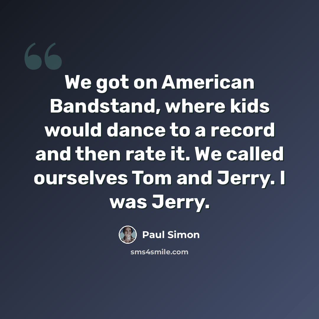 “We got on American Bandstand, where kids would dance to a record and then rate it. We called ourselves Tom and Jerry. I was Jerry.” quote by Paul Simon
