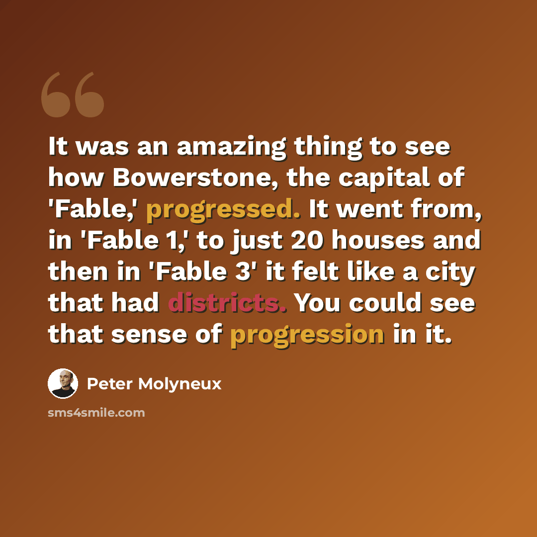 “It was an amazing thing to see how Bowerstone, the capital of 'Fable,' progressed. It went from, in 'Fable 1,' to just 20 houses and then in 'Fable 3' it felt like a city that had districts. You could see that sense of progression in it.” quote by Peter Molyneux