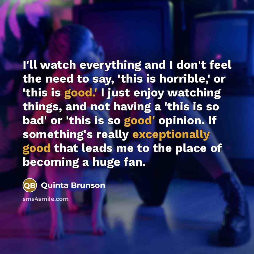“I'll watch everything and I don't feel the need to say, 'this is horrible,' or 'this is good.' I just enjoy watching things, and not having a 'this is so bad' or 'this is so good' opinion. If something's really exceptionally good that leads me to the place of becoming a huge fan.” quote by Quinta Brunson