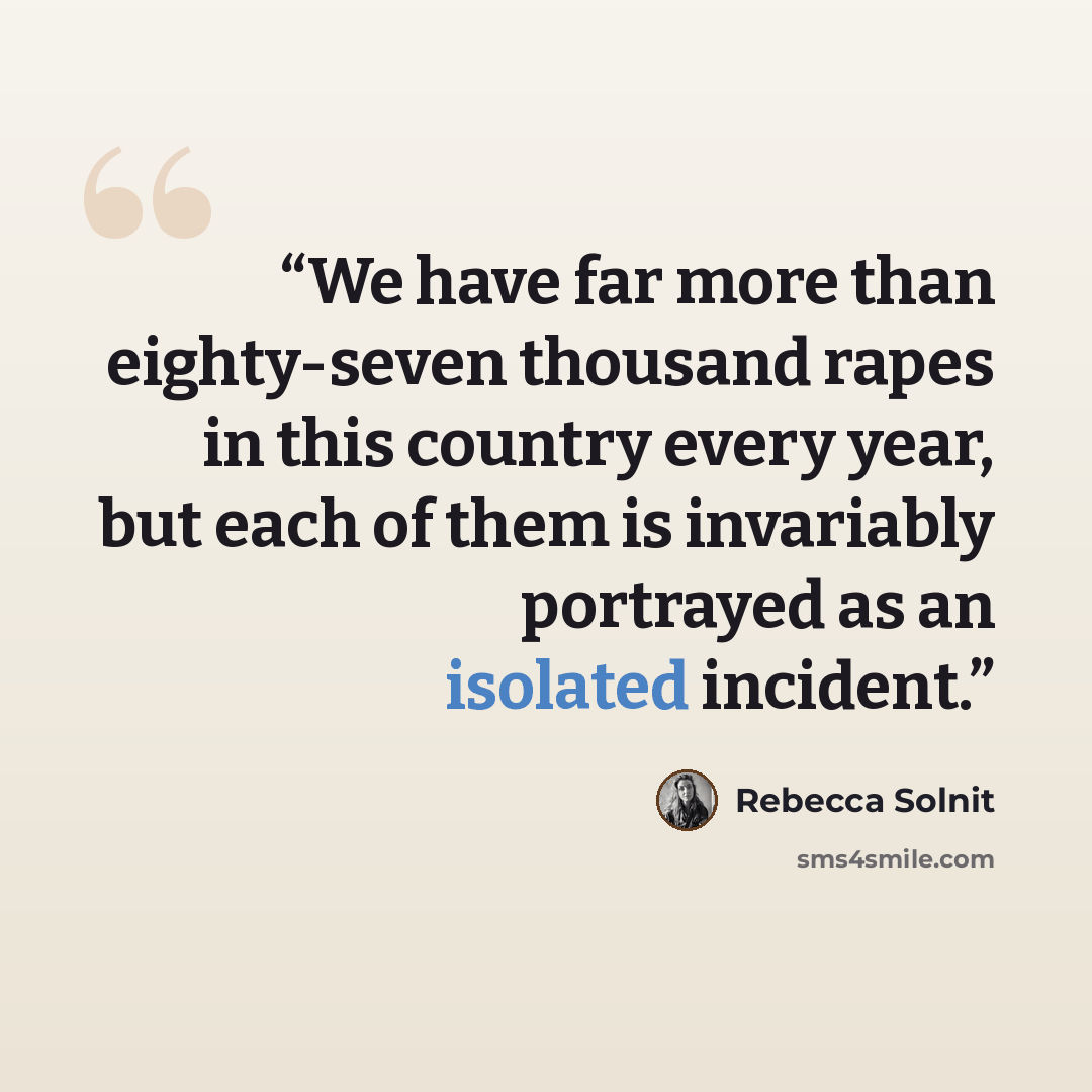 “We have far more than eighty-seven thousand rapes in this country every year, but each of them is invariably portrayed as an isolated incident.” quote by Rebecca Solnit