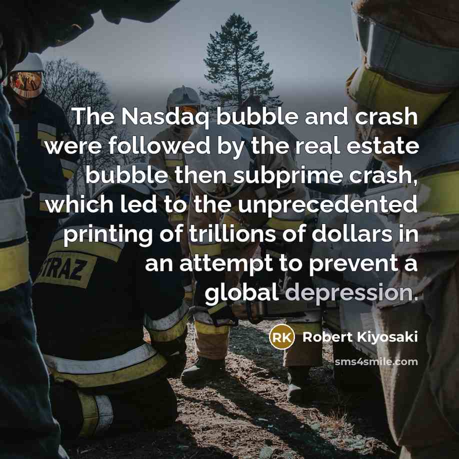 “The Nasdaq bubble and crash were followed by the real estate bubble then subprime crash, which led to the unprecedented printing of trillions of dollars in an attempt to prevent a global depression.” quote by Robert Kiyosaki