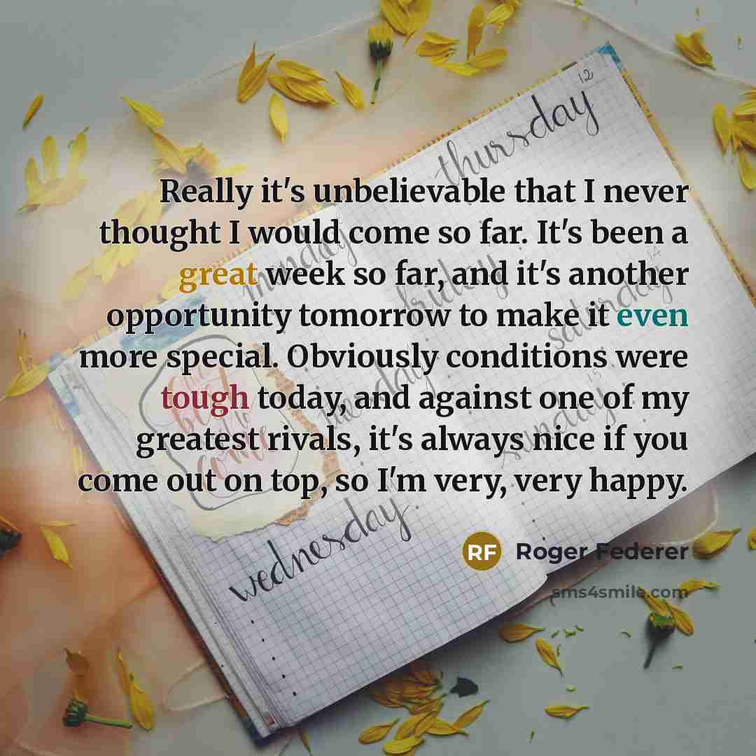 “Really it's unbelievable that I never thought I would come so far. It's been a great week so far, and it's another opportunity tomorrow to make it even more special. Obviously conditions were tough today, and against one of my greatest rivals, it's always nice if you come out on top, so I'm very…” quote by Roger Federer