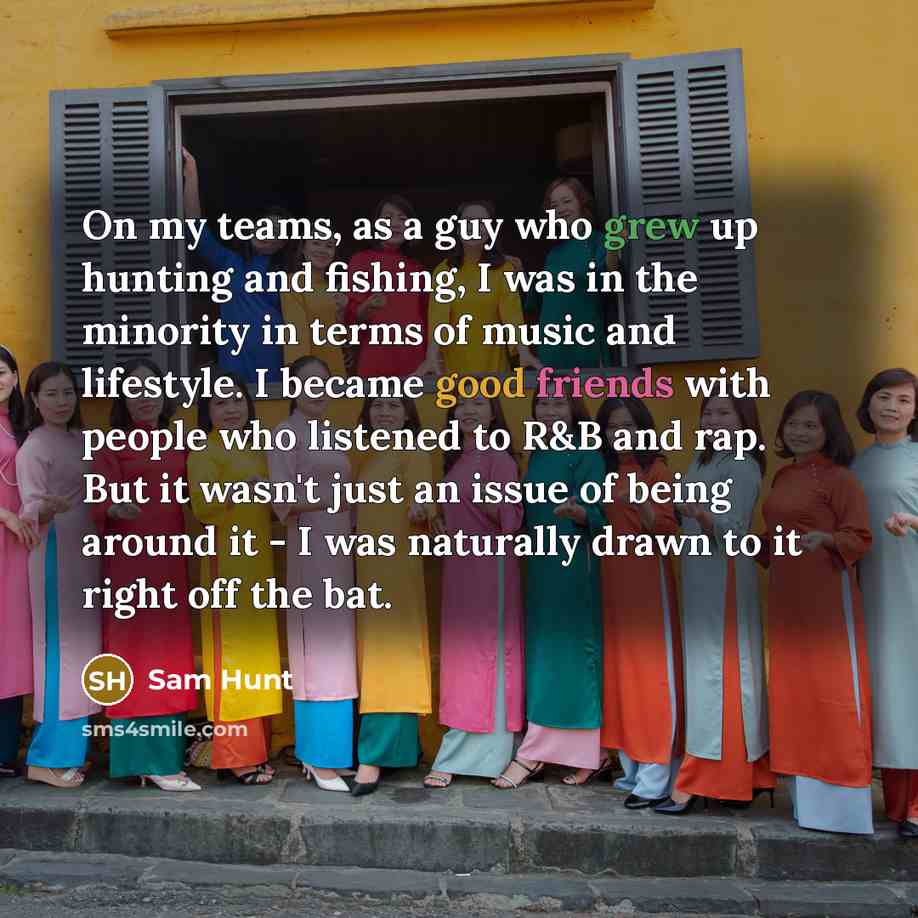 “On my teams, as a guy who grew up hunting and fishing, I was in the minority in terms of music and lifestyle. I became good friends with people who listened to R&B and rap. But it wasn't just an issue of being around it - I was naturally drawn to it right off the bat.” quote by Sam Hunt