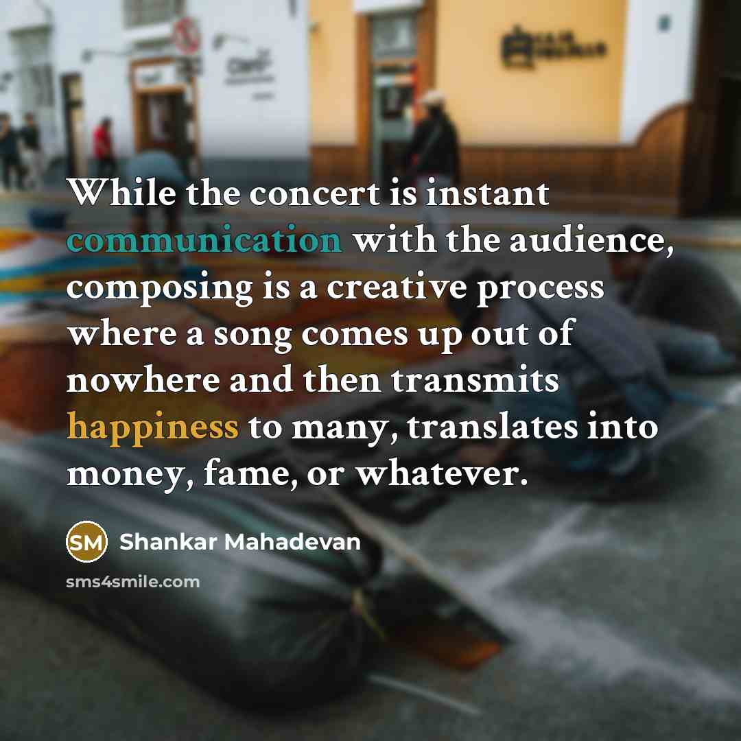 “While the concert is instant communication with the audience, composing is a creative process where a song comes up out of nowhere and then transmits happiness to many, translates into money, fame, or whatever.” quote by Shankar Mahadevan