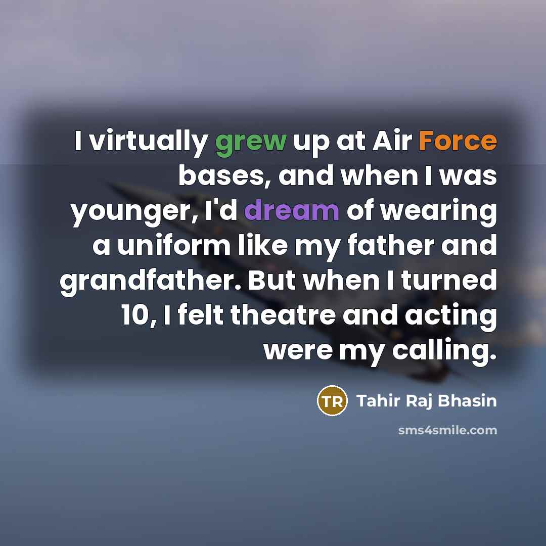 “I virtually grew up at Air Force bases, and when I was younger, I'd dream of wearing a uniform like my father and grandfather. But when I turned 10, I felt theatre and acting were my calling.” quote by Tahir Raj Bhasin