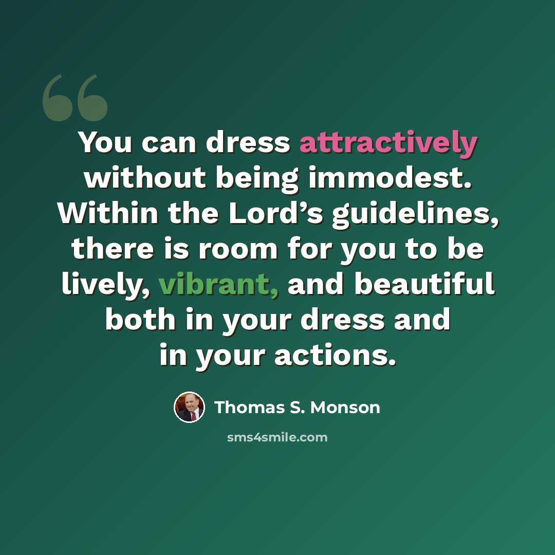 “You can dress attractively without being immodest. Within the Lord’s guidelines, there is room for you to be lively, vibrant, and beautiful both in your dress and in your actions.” quote by Thomas S. Monson