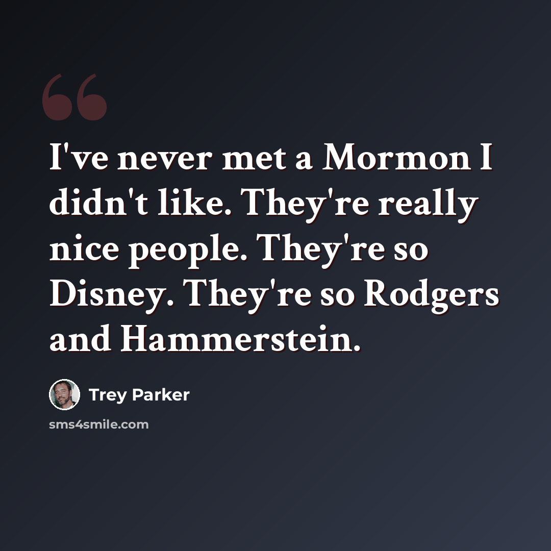 “I've never met a Mormon I didn't like. They're really nice people. They're so Disney. They're so Rodgers and Hammerstein.” quote by Trey Parker