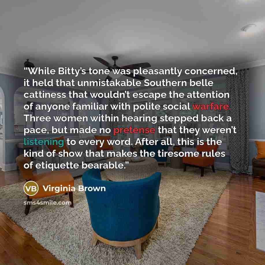 “While Bitty’s tone was pleasantly concerned, it held that unmistakable Southern belle cattiness that wouldn’t escape the attention of anyone familiar with polite social warfare. Three women within hearing stepped back a pace, but made no pretense that they weren’t listening to every word. After…” quote by Virginia Brown