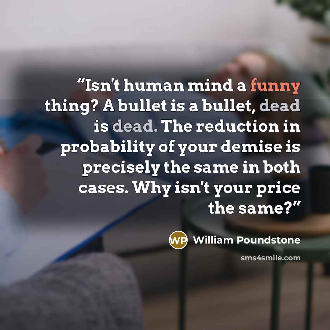 “Isn't human mind a funny thing? A bullet is a bullet, dead is dead. The reduction in probability of your demise is precisely the same in both cases. Why isn't your price the same?” quote by William Poundstone