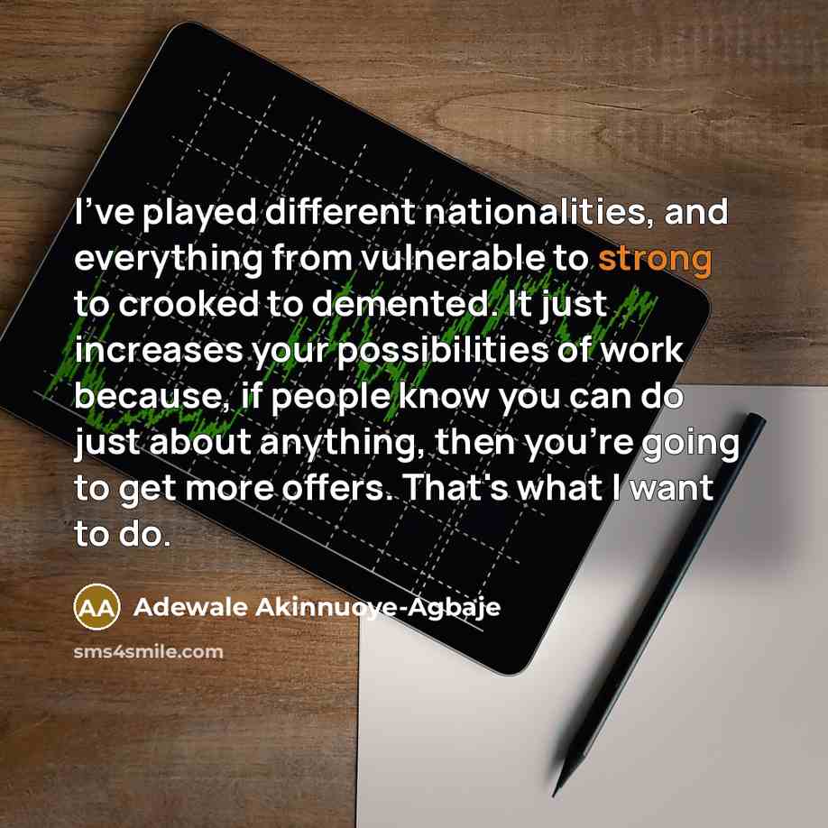 “I've played different nationalities, and everything from vulnerable to strong to crooked to demented. It just increases your possibilities of work because, if people know you can do just about anything, then you're going to get more offers. That's what I want to do.” quote by Adewale Akinnuoye-Agbaje