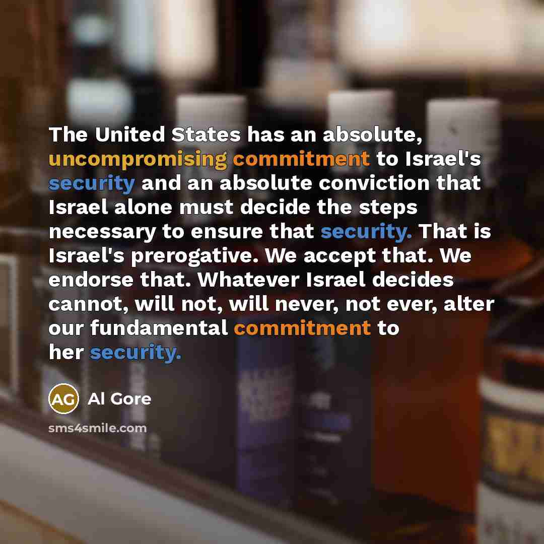 “The United States has an absolute, uncompromising commitment to Israel's security and an absolute conviction that Israel alone must decide the steps necessary to ensure that security. That is Israel's prerogative. We accept that. We endorse that. Whatever Israel decides cannot, will not, will…” quote by Al Gore