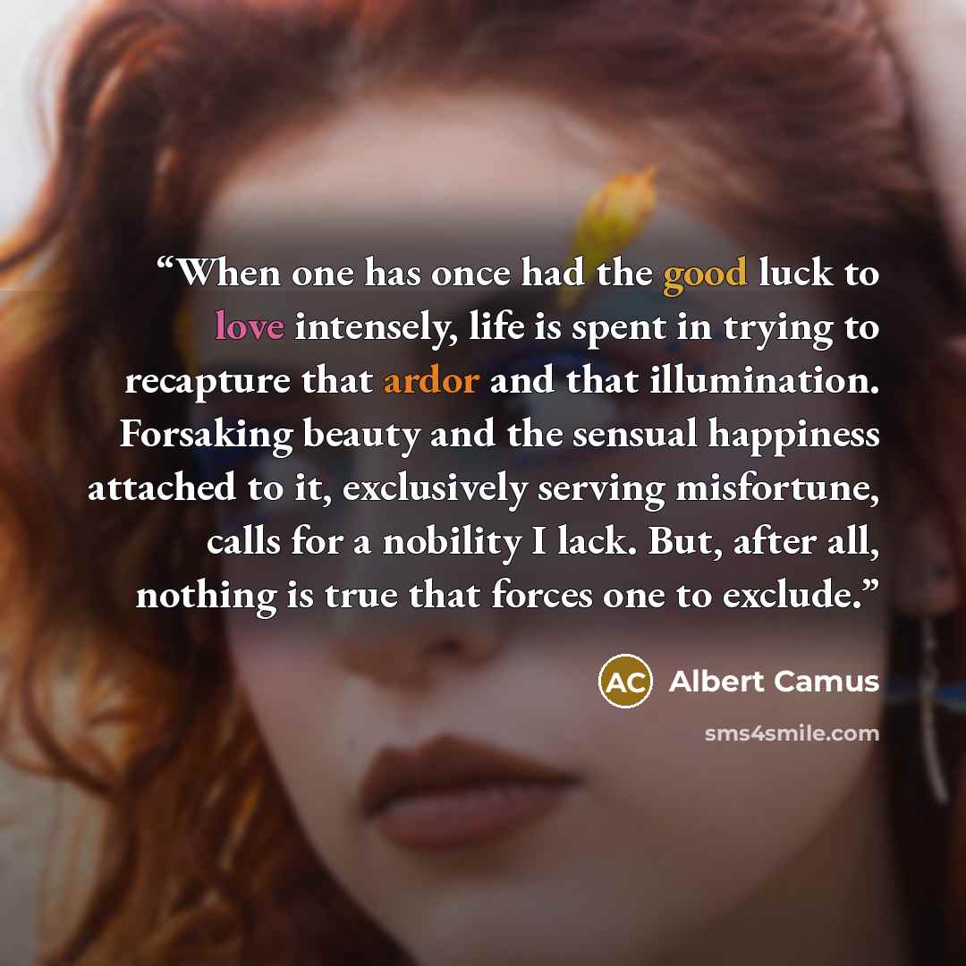 “When one has once had the good luck to love intensely, life is spent in trying to recapture that ardor and that illumination. Forsaking beauty and the sensual happiness attached to it, exclusively serving misfortune, calls for a nobility I lack. But, after all, nothing is true that forces one to…” quote by Albert Camus