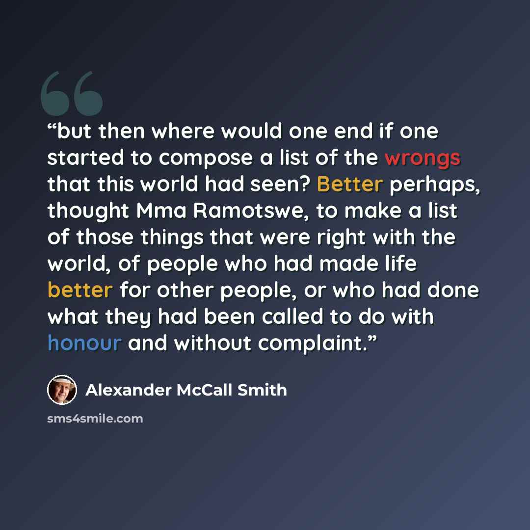 “but then where would one end if one started to compose a list of the wrongs that this world had seen? Better perhaps, thought Mma Ramotswe, to make a list of those things that were right with the world, of people who had made life better for other people, or who had done what they had been called…” quote by Alexander McCall Smith