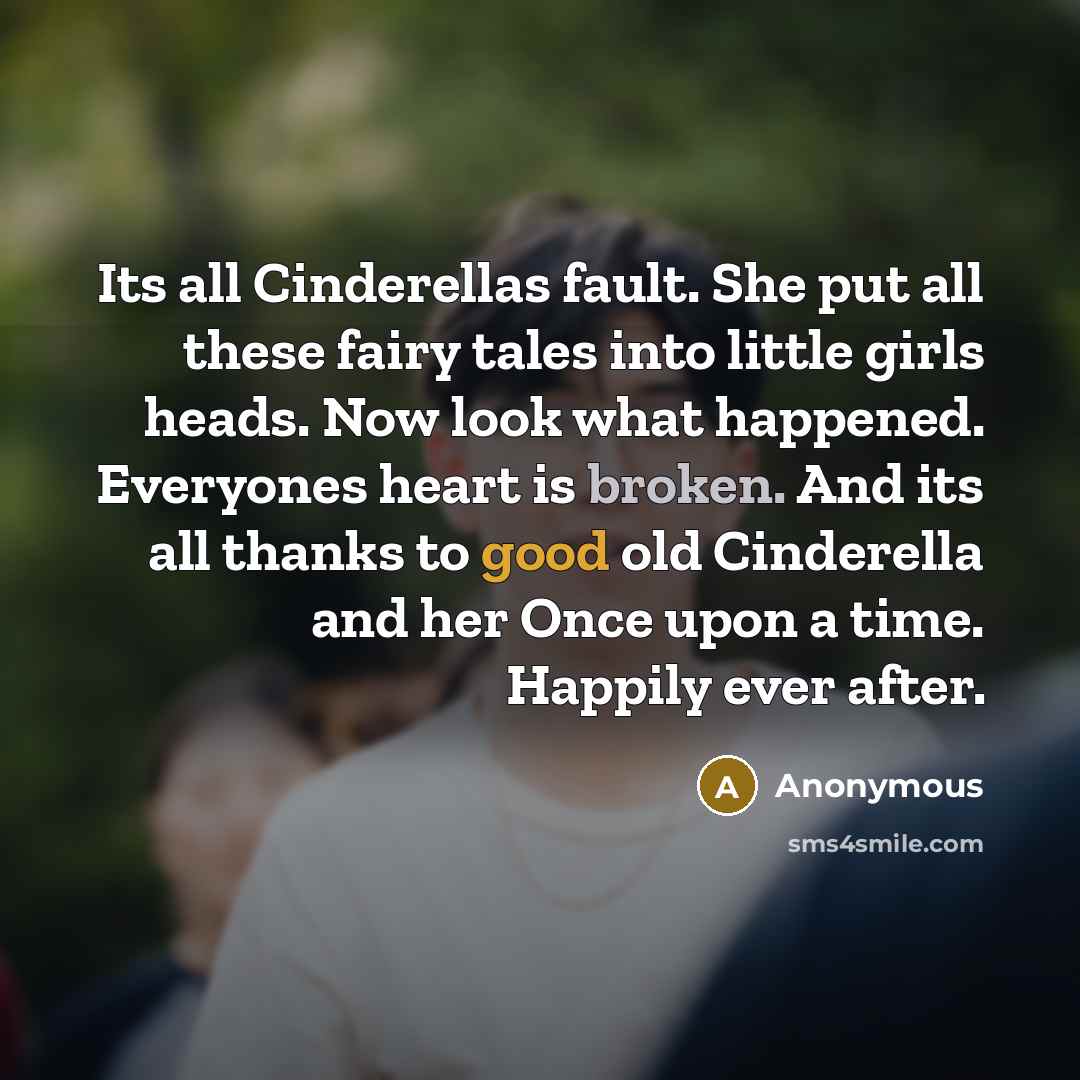 “Its all Cinderellas fault. She put all these fairy tales into little girls heads. Now look what happened. Everyones heart is broken. And its all thanks to good old Cinderella and her Once upon a time. Happily ever after.” quote by Anonymous