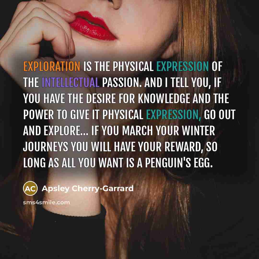 “Exploration is the physical expression of the Intellectual Passion. And I tell you, if you have the desire for knowledge and the power to give it physical expression, go out and explore… If you march your Winter Journeys you will have your reward, so long as all you want is a penguin's egg.” quote by Apsley Cherry-Garrard