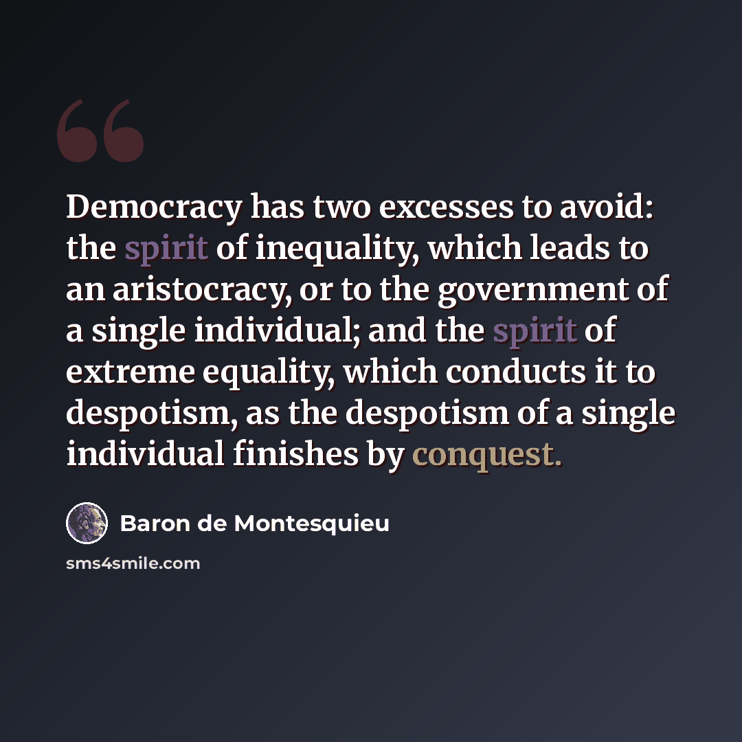 “Democracy has two excesses to avoid: the spirit of inequality, which leads to an aristocracy, or to the government of a single individual; and the spirit of extreme equality, which conducts it to despotism, as the despotism of a single individual finishes by conquest.” quote by Baron de Montesquieu