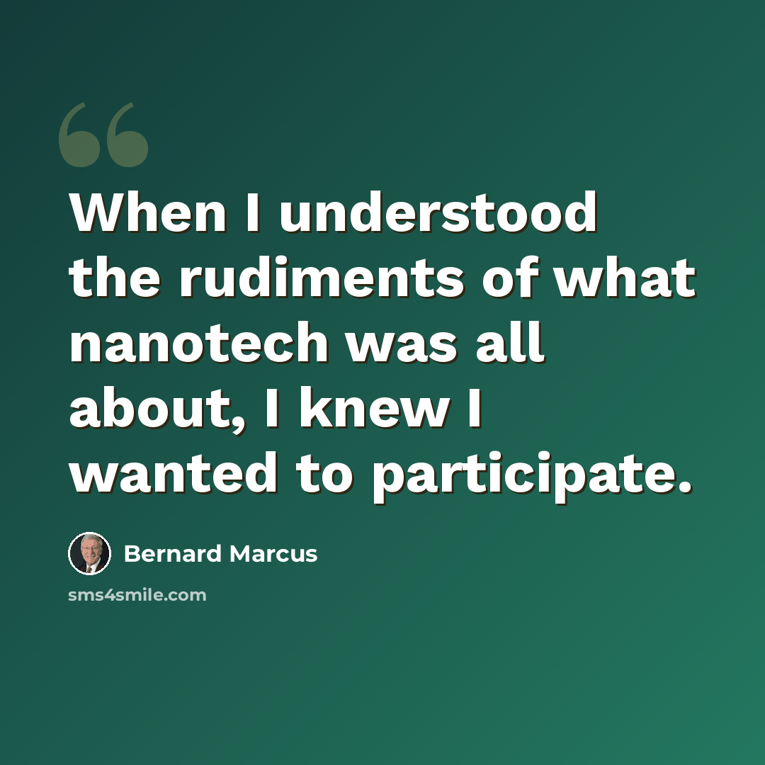 “When I understood the rudiments of what nanotech was all about, I knew I wanted to participate.” quote by Bernard Marcus