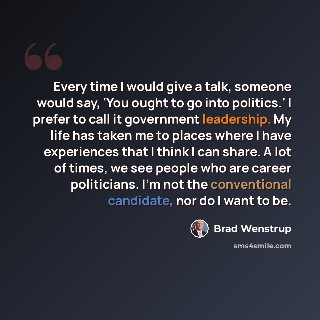 “Every time I would give a talk, someone would say, 'You ought to go into politics.' I prefer to call it government leadership. My life has taken me to places where I have experiences that I think I can share. A lot of times, we see people who are career politicians. I'm not the conventional…” quote by Brad Wenstrup