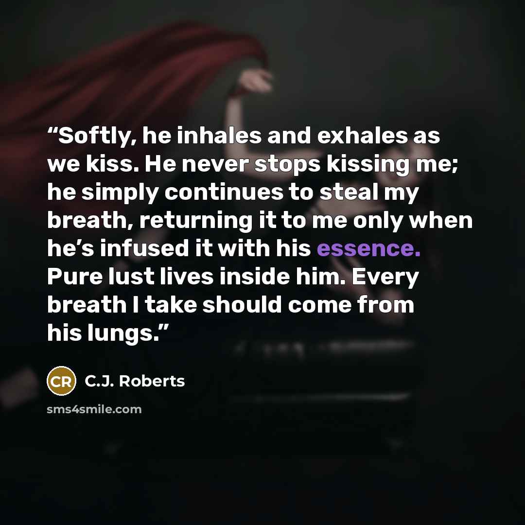 “Softly, he inhales and exhales as we kiss. He never stops kissing me; he simply continues to steal my breath, returning it to me only when he’s infused it with his essence. Pure lust lives inside him. Every breath I take should come from his lungs.” quote by C.J. Roberts