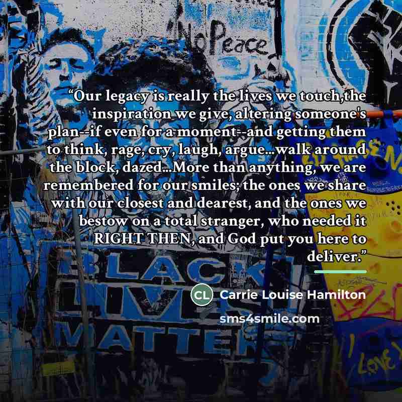 “Our legacy is really the lives we touch,the inspiration we give, altering someone's plan--if even for a moment--and getting them to think, rage, cry, laugh, argue...walk around the block, dazed...More than anything, we are remembered for our smiles; the ones we share with our closest and dearest…” quote by Carrie Louise Hamilton