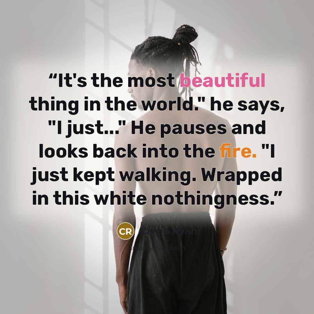 “It's the most beautiful thing in the world." he says, "I just..." He pauses and looks back into the fire. "I just kept walking. Wrapped in this white nothingness.” quote by Carrie Ryan