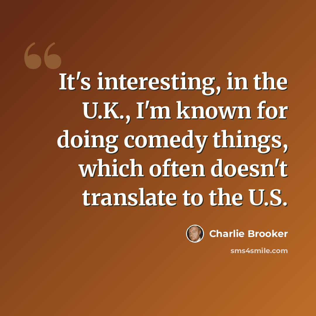 “It's interesting, in the U.K., I'm known for doing comedy things, which often doesn't translate to the U.S.” quote by Charlie Brooker