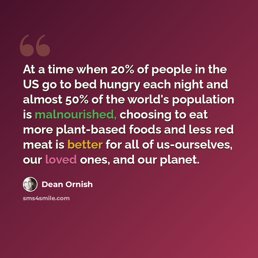 “At a time when 20% of people in the US go to bed hungry each night and almost 50% of the world's population is malnourished, choosing to eat more plant-based foods and less red meat is better for all of us-ourselves, our loved ones, and our planet.” quote by Dean Ornish