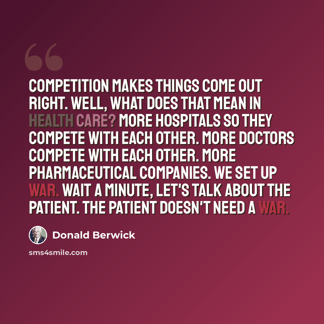 “Competition makes things come out right. Well, what does that mean in health care? More hospitals so they compete with each other. More doctors compete with each other. More pharmaceutical companies. We set up war. Wait a minute, let's talk about the patient. The patient doesn't need a war.” quote by Donald Berwick
