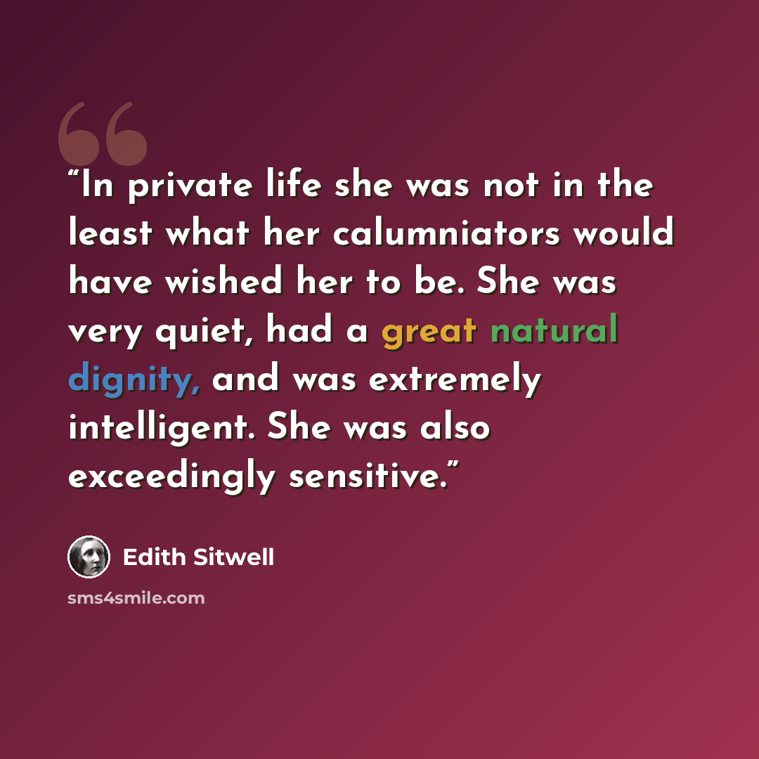 “In private life she was not in the least what her calumniators would have wished her to be. She was very quiet, had a great natural dignity, and was extremely intelligent. She was also exceedingly sensitive.” quote by Edith Sitwell