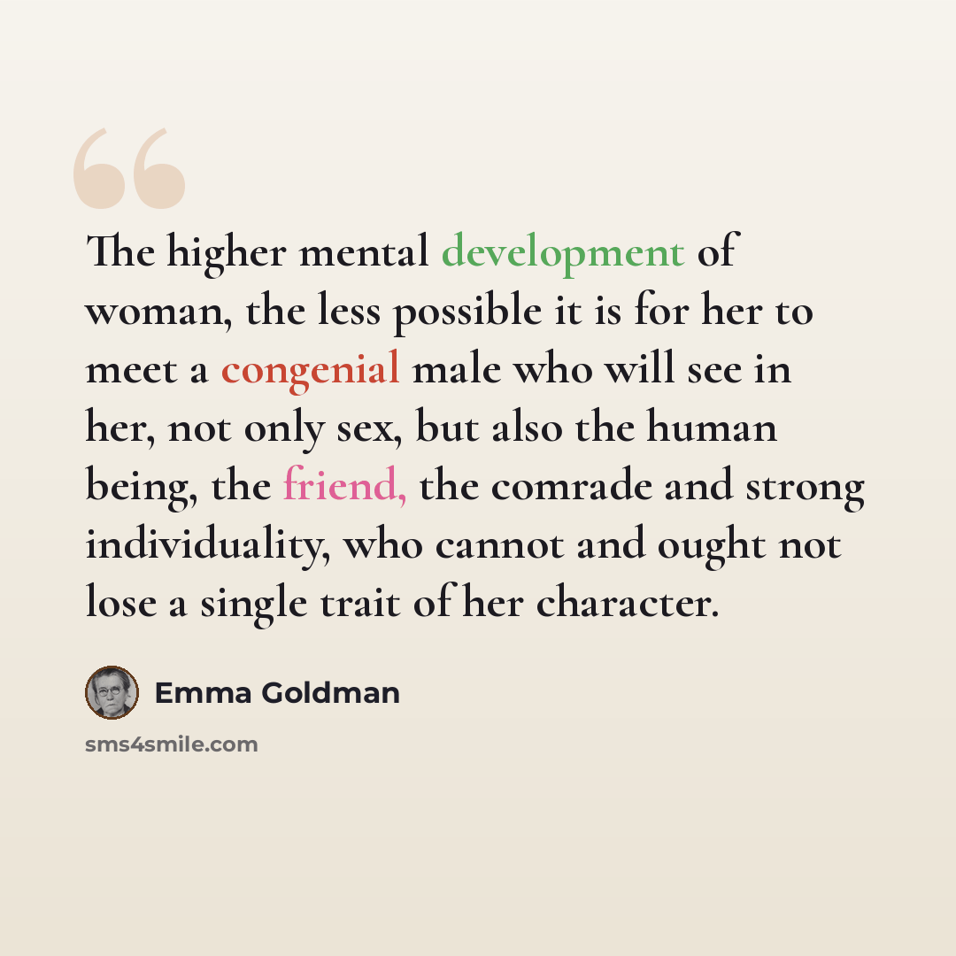 “The higher mental development of woman, the less possible it is for her to meet a congenial male who will see in her, not only sex, but also the human being, the friend, the comrade and strong individuality, who cannot and ought not lose a single trait of her character.” quote by Emma Goldman