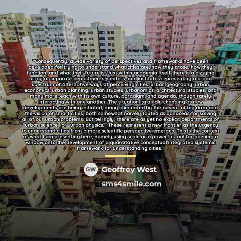 “Consequently, a wide variety of perspectives and frameworks have been developed for trying to understand what cities are, how they arose, how they function, and what their future is. Just within academia itself there is a dizzying array of separate departments, centers, and institutes representing…” quote by Geoffrey West