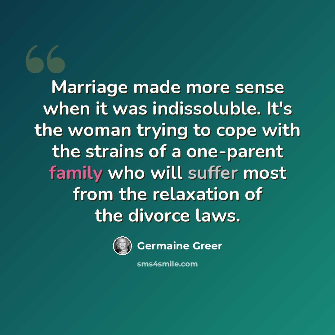 “Marriage made more sense when it was indissoluble. It's the woman trying to cope with the strains of a one-parent family who will suffer most from the relaxation of the divorce laws.” quote by Germaine Greer