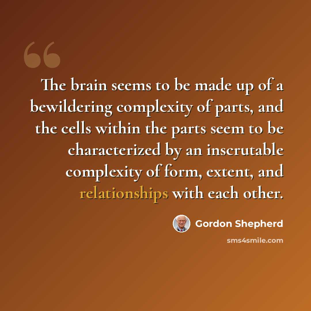 “The brain seems to be made up of a bewildering complexity of parts, and the cells within the parts seem to be characterized by an inscrutable complexity of form, extent, and relationships with each other.” quote by Gordon Shepherd